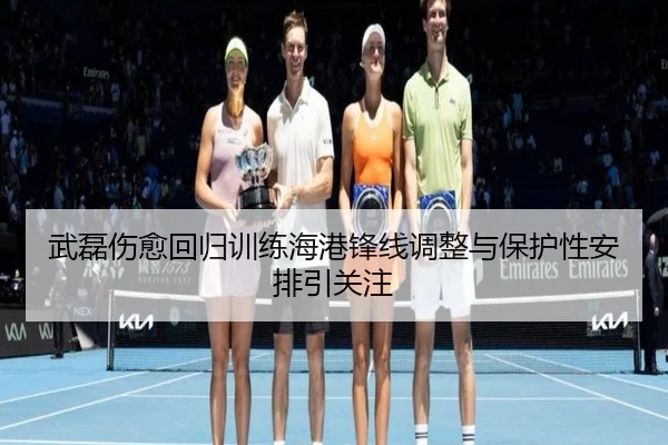 武磊伤愈回归训练海港锋线调整与保护性安排引关注